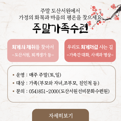  서원行 주말가족수련 화목을 원하세요? 평온을 원하세요? 서원행은 먼 곳에서 찾아오는 벗을 기다리는 마음으로 맞이하겠습니다. 운영: 매주 주말(토,일) ※명절 연휴에는 운영하지 않습니다. 대상: 가족(학부모, 자녀, 조부모 등) 문의: 054)851- 2000(도산서원선비문화수련원)