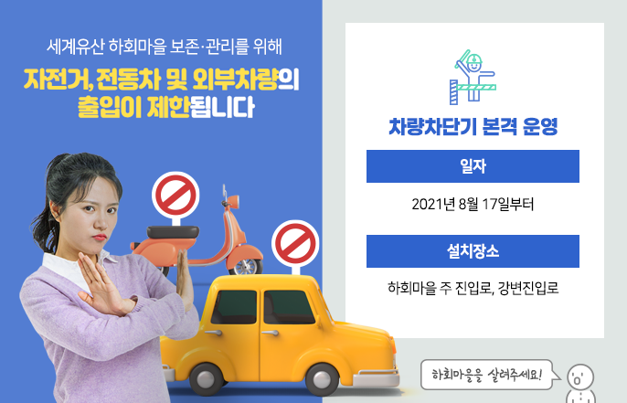 
			세계유산 하회마을 보존관리를 위해 자전거, 전동차 및 외부차량의 출입이 제한됩니다.
			차량차단기 본격 운영
			일자 : 2021년 8월 17일부터
			설치장소 : 하회마을 주 진입로, 강변진입로
			하회마을을 살려주세요!
		