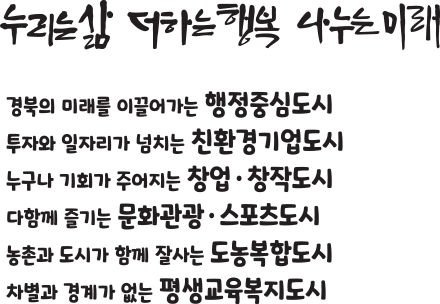 누리는 삶 · 더하는 행복 · 나누는 미래
	              경북의 미래를 이끌어가는 행정중심도시
	              투자와 일자리가 넘치는 친환경기업도시
	              누구나 기회가 주어지는 창업·창작도시
	              다함께 즐기는 문화관광·스포츠도시
	              농촌과 도시가 함께 잘사는 도농복합도시
	              차별과 경계가 없는 평생교육복지도시