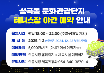 성곡동 문화관광단지 테니스장 야간 예약 안내
운영시간 : 평일 18:00 ~ 22:00 (주말⦁공휴일 제외)
개 시 일 : 2025.1.2 (예약은 2024.12.23 부터 시행)
이용요금 : 5,000원/시간 (2시간 이상 예약가능)
예약방법 : 안동시청 홈페이지 체육시설 예약하기로 접수
연 락 처 : 안동시청 체육진흥과 054-840-3870~4